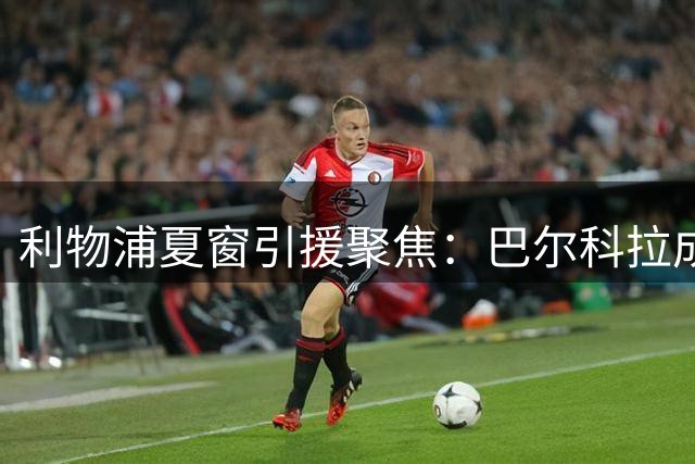 利物浦夏窗引援聚焦：巴尔科拉成头号目标，青训球员未来存疑