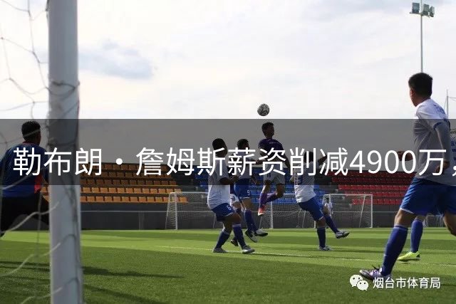 勒布朗·詹姆斯薪资削减4900万，41岁再启GOAT征程