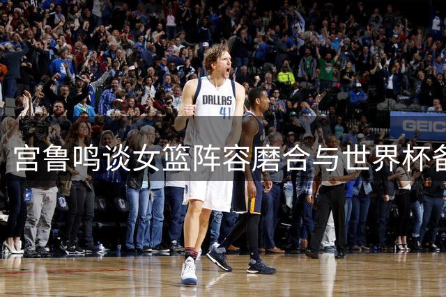 宫鲁鸣谈女篮阵容磨合与世界杯备战