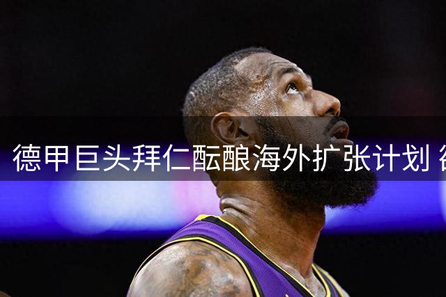 德甲巨头拜仁酝酿海外扩张计划 欲带动联赛集体"出海"破局