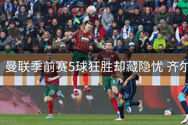 曼联季前赛5球狂胜却藏隐忧 齐尔克泽惊艳破门难逃清洗命运