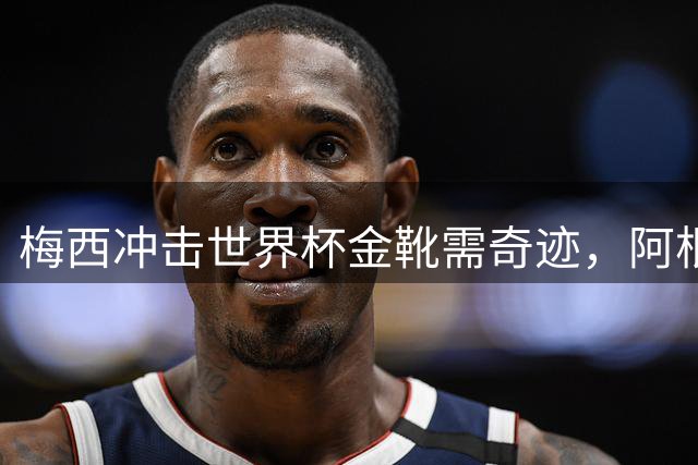 梅西冲击世界杯金靴需奇迹，阿根廷团队荣誉更受关注