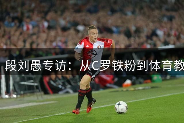段刘愚专访：从C罗铁粉到体育教师梦 揭秘球场外的真实人生