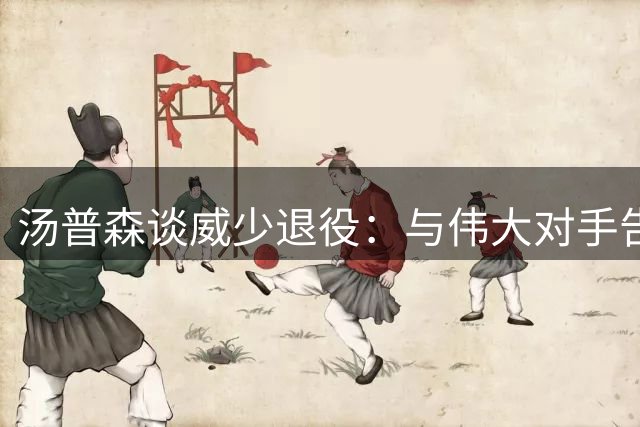 汤普森谈威少退役：与伟大对手告别令人动容