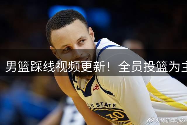 男篮踩线视频更新！全员投篮为主，情绪不高，国内无媒体前往！