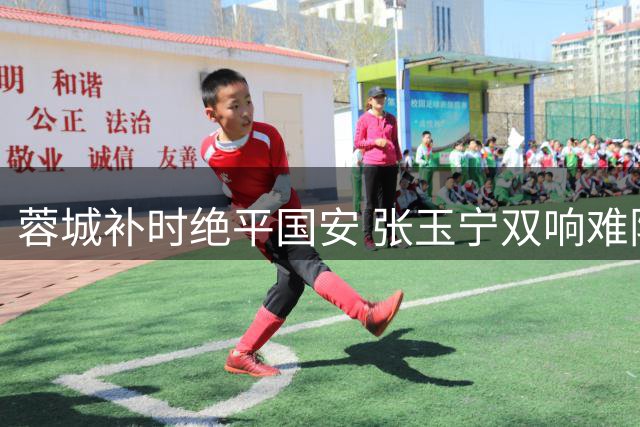 蓉城补时绝平国安 张玉宁双响难阻四连平尴尬