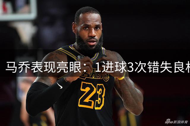 马乔表现亮眼：1进球3次错失良机，全场数据一览