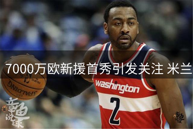 7000万欧新援首秀引发关注 米兰德比成拉莫斯证明舞台
