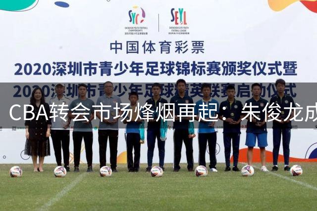 CBA转会市场烽烟再起：朱俊龙成三强争夺焦点