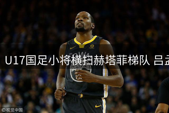 U17国足小将横扫赫塔菲梯队 吕孟洋领衔五球大捷