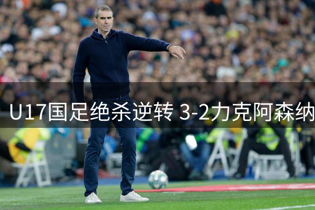 U17国足绝杀逆转 3-2力克阿森纳青年军展露锋芒